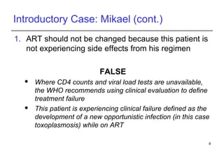 Introductory Case: Mikael (cont.) ART should not be changed because this patient is not experiencing side effects from his regimen FALSE Where CD4 counts and viral load tests are unavailable, the WHO recommends using clinical evaluation to define treatment failure This patient is experiencing clinical failure defined as the development of a new opportunistic infection (in this case toxoplasmosis) while on ART 
