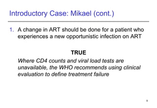 Introductory Case: Mikael (cont.) A change in ART should be done for a patient who experiences a new opportunistic infection on ART  TRUE Where CD4 counts and viral load tests are unavailable, the WHO recommends using clinical evaluation to define treatment failure 
