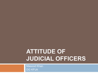 ATTITUDE OF
JUDICIAL OFFICERS
Masood Khan
DG KPJA
 