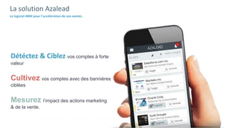La solution Azalead
Le logiciel ABM pour l’accélération de vos ventes.
Détéctez & Ciblez vos comptes à forte
valeur
Cultivez vos comptes avec des bannières
ciblées
Mesurez l’impact des actions marketing
& de la vente.
 