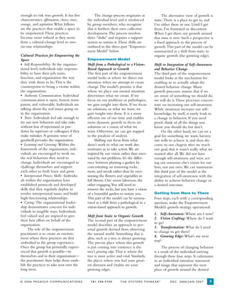 © 2 0 0 6 P E G A S U S C O M M U N I C AT I O N S 7 8 1 . 3 9 8 . 9 7 0 0 T H E S Y S T E M S T H I N K E R ®
D E C . 2 0 0 6 / J A N . 2 0 0 7 3
enough to risk true growth. It has five
characteristics: affirmation, choice, trust,
courage, and aspiration.What follows
are the practices that enable a space to
be empowered.These practices
become more refined as they move
from a cultural-change level to one-
on-one relationships.
Cultural Practices for Empowering the
Space
• Self-Responsibility: At the organiza-
tional level, individuals take responsi-
bility to have their job, team,
function, and organization the way
they wish them to be.This is the
counterpoint to being a victim within
the organization.
• Authentic Communication: Individual
communication is open, honest, trans-
parent, and vulnerable. Individuals are
talking about the real issues going on
in the organization.
• Trust: Individuals feel safe enough to
try out new behaviors and take risks
without fear of reprimand or put-
down by superiors or colleagues if they
make mistakes.A genuine sense of
goodwill pervades the organization.
• Learning and Growing: Within the
framework of the organization, indi-
viduals are encouraged to work on
the real behaviors they need to
change. Individuals are encouraged to
challenge themselves and support
each other to both learn and grow.
• Interpersonal Process Skills: Individu-
als within the organization have
established protocols and developed
skills that they regularly deploy to
resolve interpersonal issues and build
high-functioning relationships.
• Caring: The organizational leader-
ship demonstrates concern for indi-
viduals in tangible ways. Individuals
feel valued and are inspired to give
their best effort on behalf of the
organization.
The role of the empowerment
practitioner is to create an environ-
ment where these practices are first
embodied in the group experience.
Once the group has personally experi-
enced that growth is possible—in
themselves and in their organization—
the practitioner then helps them estab-
lish the practices to take root over the
long term.
The alternative view of growth is
static:There is a place to get to, and
I’m either there or not. Until I get
there, I’m frustrated or discontent.
When I get there, my growth around
that issue is over. Such a perspective is
a fixed approach to the process of
growth.This part of the model can be
summarized as a shift from static to
organic growth (the growing edge).
Shift to Integration of Self-Awareness
and Behavior Change
The third part of the empowerment
model looks at the mechanism for
enabling us to actually adopt the
desired behavior change. Many
growth processes assume that if we
are aware of something we should do,
we will do it.These processes concen-
trate on increasing our self-awareness.
While awareness increases our self-
knowledge, by itself, it rarely leads to
a change in behavior. If you need
proof, think of all the things you
know you should do, but don’t.
On the other hand, we can set a
goal for something we want, harness
our wills to achieve it, and then dis-
cover, to our chagrin after we reach
our goal, that it wasn’t really what we
wanted after all.We did not have
enough self-awareness and were act-
ing out someone else’s vision for our
lives, not our own.We can summarize
this third part of the model as the
integration of self-awareness with the
ability to achieve behavior change or
a desired outcome.
Getting from Here to There
Four steps, each with a corresponding
question, make the Empowerment
Model’s growth strategy operational:
1. Self-Awareness: Where am I now?
2. Vision Crafting: Where do I want
to go?
3. Transformation: What do I need
to change to get there?
4. Growing Edge: What’s my next
step?
The process of changing behavior
is a result of the individual moving
through these four steps. It culminates
in an individual intention statement
and image that represent the next
place of growth around the desired
The change process originates at
the individual level and is reinforced
by group members, who recognize
that it furthers their own collective
development.The process involves
three “shifts” and requires a support
system to sustain it.These shifts are
outlined in the three-part “Empower-
ment Model” below.
Empowerment Model
Shift from a Pathological to a Vision-
Based Approach to Growth
The first part of the empowerment
model looks at where we direct our
attention when we attempt to create
change.The model’s premise is that
where we place our mental attention
determines what we create. If we
focus on our problems or pathologies,
we gain insight into them. If we focus
on solutions, or what we want, we
gain insight into those. It is a more
efficient use of our time and enables
more dynamic growth to focus on
solutions or a vision of what we
want. Otherwise, we can get trapped
in the paralysis of analysis.
Shifting our focus from what
doesn’t work to what can work also
motivates us to take action.We are
inspired by our vision rather than ener-
vated by our problems. It’s the differ-
ence between planting a garden by
concentrating on removing rocks,
roots, and weeds rather than by envi-
sioning the flowers and vegetables in
full bloom. One seems laborious, the
other engaging.You still need to
remove the rocks, but you have a vision
of a bountiful garden to sustain you.
This part of the model can be summa-
rized as a shift from a pathological to a
vision-based approach to growth.
Shift from Static to Organic Growth
The second part of the empowerment
model describes an approach to per-
sonal growth derived from observing
the natural world. Something that is
alive, such as a tree, is always growing.
The precise place where this growth
is just coming into existence is the
tree’s growing edge.That is where the
tree is most active and vital. Similarly,
the places where you feel your great-
est aliveness and vitality are your
growing edges.
 