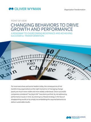 Organization Transformation
 POINT OF VIEW
CHANGING BEHAVIORS TO DRIVE
GROWTH AND PERFORMANCE
A ROADMAP TO OVERCOMING RESISTANCE AND ACHIEVING
SUCCESSFUL TRANSFORMATION
For most executives and senior leaders today, the consequences of not
transforming organizations at the right moment or of managing change
poorly are much more visible and more widely understood. Once-successful
companies considered “too big to fail” have done just that, by not addressing
performance issues in time, by sticking to a flawed strategy in the face of
disappointing results or by simply not embedding the required behaviors to
deliver sustainable results.
 