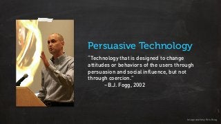 “Technology that is designed to change
attitudes or behaviors of the users through
persuasion and social influence, but not
through coercion.”
–B.J. Fogg, 2002
Persuasive Technology
Image courtesy Kris Krug
 