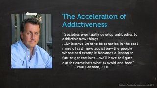“Societies eventually develop antibodies to
addictive new things...
...Unless we want to be canaries in the coal
mine of each new addiction—the people
whose sad example becomes a lesson to
future generations—we’ll have to figure
out for ourselves what to avoid and how.”
–Paul Graham, 2010
The Acceleration of
Addictiveness
Graham, Paul. paulgraham.com. July 2010
 