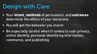 • Your intent, methods of persuasion, and outcomes
determine the ethics of your decisions.
• You will get the behavior you incent
• Be especially careful when it comes to user privacy,
online identity, personal identifying information,
commerce, and publishing
Design with Care
 