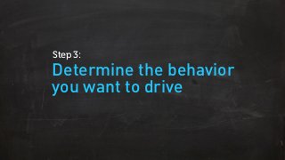 Determine the behavior
you want to drive
Step 3:
 