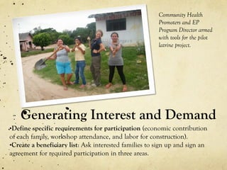Generating Interest and Demand
•Define specific requirements for participation (economic contribution
of each family, workshop attendance, and labor for construction).
•Create a beneficiary list: Ask interested families to sign up and sign an
agreement for required participation in three areas.
Community Health
Promoters and EP
Program Director armed
with tools for the pilot
latrine project.
 