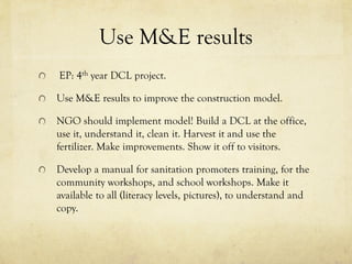 Use M&E results
EP: 4th year DCL project.
Use M&E results to improve the construction model.
NGO should implement model! Build a DCL at the office,
use it, understand it, clean it. Harvest it and use the
fertilizer. Make improvements. Show it off to visitors.
Develop a manual for sanitation promoters training, for the
community workshops, and school workshops. Make it
available to all (literacy levels, pictures), to understand and
copy.
 
