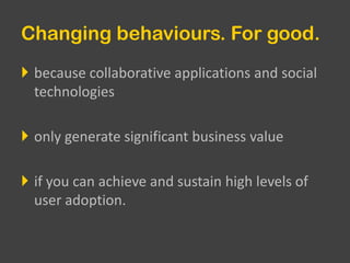 Changing behaviours. For good.because collaborative applications and social technologiesonly generate significant business valueif you can achieve and sustain high levels of user adoption.
