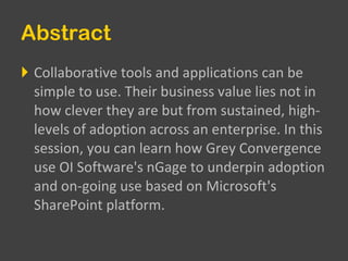 Abstract Collaborative tools and applications can be simple to use. Their business value lies not in how clever they are but from sustained, high-levels of adoption across an enterprise. In this session, you can learn how Grey Convergence use OI Software's nGage to underpin adoption and on-going use based on Microsoft's SharePoint platform.