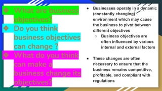 ❖ What are business
objectives?
❖ Do you think
business objectives
can change ?
❖ What do you think
can make a
business change its
objectives?
● Businesses operate in a dynamic
(constantly changing)
environment which may cause
the business to pivot between
different objectives
○ Business objectives are
often influenced by various
internal and external factors
● These changes are often
necessary to ensure that the
business remains competitive,
profitable, and compliant with
regulations
 