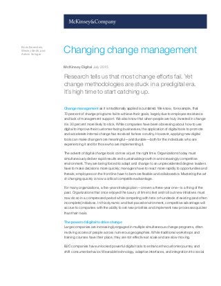 Boris Ewenstein,
Wesley Smith, and
Ashvin Sologar
Changing change management
McKinsey Digital July 2015
Research tells us that most change efforts fail. Yet
change methodologies are stuck in a predigital era.
It’s high time to start catching up.
Change management as it is traditionally applied is outdated. We know, for example, that
70 percent of change programs fail to achieve their goals, largely due to employee resistance
and lack of management support. We also know that when people are truly invested in change
it is 30 percent more likely to stick. While companies have been obsessing about how to use
digital to improve their customer-facing businesses, the application of digital tools to promote
and accelerate internal change has received far less scrutiny. However, applying new digital
tools can make change more meaningful—and durable—both for the individuals who are
experiencing it and for those who are implementing it.
The advent of digital change tools comes at just the right time. Organizations today must
simultaneously deliver rapid results and sustainable growth in an increasingly competitive
environment. They are being forced to adapt and change to an unprecedented degree: leaders
have to make decisions more quickly; managers have to react more rapidly to opportunities and
threats; employees on the front line have to be more flexible and collaborative. Mastering the art
of changing quickly is now a critical competitive advantage.
For many organizations, a five-year strategic plan—or even a three-year one—is a thing of the
past. Organizations that once enjoyed the luxury of time to test and roll out new initiatives must
now do so in a compressed period while competing with tens or hundreds of existing (and often
incomplete) initiatives. In this dynamic and fast-paced environment, competitive advantage will
accrue to companies with the ability to set new priorities and implement new processes quicker
than their rivals.
The power of digital to drive change
Large companies are increasingly engaged in multiple simultaneous change programs, often
involving scores of people across numerous geographies. While traditional workshops and
training courses have their place, they are not effective at scale and are slow moving.
B2C companies have unlocked powerful digital tools to enhance the customer journey and
shift consumer behavior. Wearable technology, adaptive interfaces, and integration into social
 