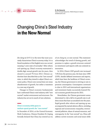 Vol.01 January 2016 2524 Asian Steel Watch
Changing China’s Steel Industry
in the New Normal
Dr. Ahn, Byung-kuk
Senior Principal Researcher, POSCO Research Institute
achates@posri.re.kr
Xin chang tai (新常态) is the term that most accu-
rately characterizes China’s economy today. It is a
literal translation of the English term new normal,
meaning “a new state of normality.” After reform
and opening up, China’s economy maintained a
double-digit annual growth rate for years, then
slowed to around 7% from 2012. Chinese au-
thorities have described this as the “new normal”
state, to which they intend to adjust China’s eco-
nomic policy. China’s new normal does not mean
abandonment of growth, but rather a transition
to a new way of growth.
Changes in China’s economic fundamentals
have confronted China’s steel industry with “new
normal” market environment and structures. The
industry has set out in search of new solutions.
China’s economy shifts gears to
medium-speed growth, the “new normal”
In December of 2014, at the Central Economic
Work Conference, Chinese President Xi Jinping
formally declared that China has entered an era
of xin chang tai, or new normal. This statement
acknowledges the trend of slowing growth, and
promises to replace a growth structure centered
on investment and exports with one centered on
innovation.
In 2014, China’s GDP growth rate increased
7.4% from the previous year, the least since 1990
(3.9%). Amidst deflated investment and exports,
which have been the backbone of China’s econo-
my, the Chinese government is striving in vain to
promote consumption. Consumption continued
to slow in 2015 and international organizations
and investment banks successively lowered Chi-
na’s economic growth forecast for 2015.
Nevertheless, the Chinese government seems
determined to risk a fall in its growth rate to ad-
dress issues that have accumulated over the years.
Rapid growth after reform and opening up was
accompanied by myriad adverse effects, including
regional and socioeconomic inequality, environ-
mental pollution, abuse of natural resources, and
overcapacity. In the “new normal” era, China will
address current economic and social issues while
seeking growth through innovation.
The main points of the Xi Jinping-led “new
normal” economy are as follows: ① adoption of
new technologies and business models to increase
utilization of private capital and diversification
of investment sources, ② satisfaction of a broad
spectrum of consumer demands, ③ a focus on
high-tech industries in attracting foreign capital
and investing overseas, ④ reinforcement of quali-
ty-based market competition structures, and ⑤ a
strong emphasis on saving resources and protect-
ing the environment.
After the central government announced its
plan to focus more on the quality than the quan-
tity of growth, local governments followed by
lowering their respective growth targets. Shang-
hai went as far as abandoning its growth target.
The message is not that the Chinese government
no longer considers growth important. On the
contrary, it firmly intends to continue medium-
speed growth of 6-7% by creating an “innovation
economy.”
In order for China to safely adjust to the new
normal era, it needs to reform its economic struc-
ture to create new jobs, while enduring a falling
growth rate. In particular, liquidating polluting
and excessive facilities is necessary to the struc-
tural reform of industries, but reduces govern-
ment income and hinders job creation by local
governments.
The new normal in China’s steel industry,
the persisting trend of “three lows”
Changes in China’s economic structure and
growth engines have thrust the country’s steel
industry into a period of upheaval. Due to far-
reaching changes in China’s economic funda-
mentals that affect industrial structures, de-
mand structures, and regional structures, the
steel industry faces a new normal state, char-
acterized by “three lows”: low growth of steel
production and consumption; low steel prices;
and low margins (moving ever closer to an era of
“zero margin”).
First, the view is widespread that China’s
steel production and consumption are facing low
growth and an early peak. China’s crude steel
production dropped after the global financial cri-
sis, but bounced back before long, growing at an
annual average rate of 6.5% from 2010 to 2014.
In spite of slowing growth, the market had faith
China's Steel Industry
Meets the New Normal
Changing China’s Steel Industry in the New Normal
China’s Crude Steel Production
(Mt)
50%
’99
Crude steel production Growth rate
1,000
800
600
400
200
0
-200
’01 ’03 ’05 ’07 ’09 ’11 ’13 ’15(e)
3.7%
823
30.4%
4.6%
0.1%
Source: worldsteel, POSCO Research Institute, November 2015
40%
30%
20%
10%
0%
-10%
-2.3%
12.4%
 