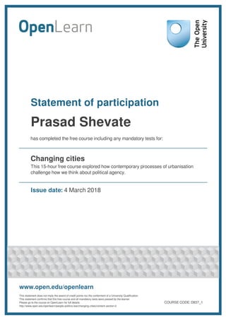 Statement of participation
Prasad Shevate
has completed the free course including any mandatory tests for:
Changing cities
This 15-hour free course explored how contemporary processes of urbanisation
challenge how we think about political agency.
Issue date: 4 March 2018
www.open.edu/openlearn
This statement does not imply the award of credit points nor the conferment of a University Qualification.
This statement confirms that this free course and all mandatory tests were passed by the learner.
Please go to the course on OpenLearn for full details:
http://www.open.edu/openlearn/people-politics-law/changing-cities/content-section-0
COURSE CODE: D837_1
 