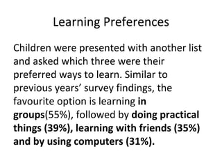 Learning Preferences Children were presented with another list and asked which three were their preferred ways to learn. Similar to previous years’ survey findings, the favourite option is learning  in groups (55%), followed by  doing practical things (39%), learning with friends (35%) and by using computers (31%).  