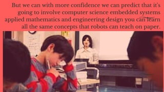 But we can with more confidence we can predict that it's
going to involve computer science embedded systems
applied mathematics and engineering design you can learn
all the same concepts that robots can teach on paper.
 