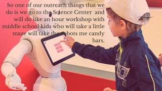 So one of our outreach things that we
do is we go to the Science Center  and
will do like an hour workshop with
middle school kids who will take a little
maze will take the robots me candy
bars.
 