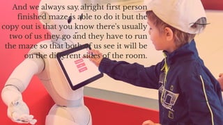 And we always say alright first person
finished maze is able to do it but the
copy out is that you know there's usually
two of us they go and they have to run
the maze so that both of us see it will be
on the different sides of the room.
 