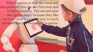 What happens is that the robot will
run perfectly fine for the first time and
it fails miserably. The second time
they get so angry because they like
we're so close it's a good way to teach
students that not everything is gonna
go correctly lots
of classrooms don't have.
 