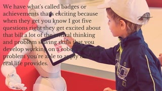We have what's called badges or
achievements that's exciting because
when they get you know I got five
questions right they get excited about
that bill a lot of the critical thinking
and problem solving skills that you
develop working on a robot challenger
problem you're able to apply this in
real life provides.
 