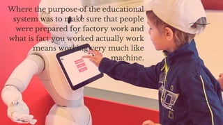 Where the purpose of the educational
system was to make sure that people
were prepared for factory work and
what is fact you worked actually work
means working very much like
machine.
 