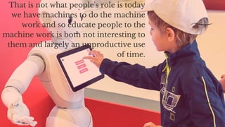That is not what people's role is today
we have machines to do the machine
work and so educate people to the
machine work is both not interesting to
them and largely an unproductive use
of time.
 