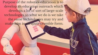 Purpose of the robotics education is to
develop an education outreach which
develops a lot of sort of large-scale
technologies so what we do is we take
the same technologies may try and
make him in an apple crumble form.
 