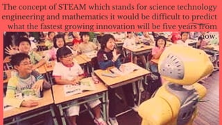 The concept of STEAM which stands for science technology
engineering and mathematics it would be difficult to predict
what the fastest growing innovation will be five years from
now.
 