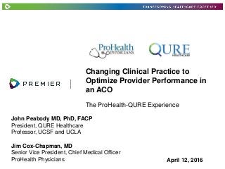 Changing Clinical Practice to
Optimize Provider Performance in
an ACO
April 12, 2016
The ProHealth-QURE Experience
John Peabody MD, PhD, FACP
President, QURE Healthcare
Professor, UCSF and UCLA
Jim Cox-Chapman, MD
Senior Vice President, Chief Medical Officer
ProHealth Physicians
 