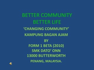 BETTER COMMUNITYBETTER LIFE ‘CHANGING COMMUNITY’ KAMPUNG BAGAN AJAM BY  FORM 1 BETA (2010) SMK DATO’ ONN 13000 BUTTERWORTH PENANG, MALAYSIA. 