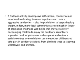 • 3 Outdoor activity can improve self-esteem, confidence and
emotional well-being, increase happiness and reduce
aggressive tendencies. It also helps children to keep a healthy
weight. In fact, many local communities are so much in favour
of promoting childhood well-being that they are actively
encouraging children to enjoy the outdoors. Volunteers
supervise outdoor play areas such as parks and outdoor
activity centres where children can meet other children and
take part in outdoor activities, from climbing trees to studying
wildflowers and animals.
 