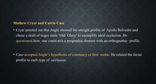 Mathew Cryer and Calvin Case
• Cryer pointed out that Angle showed the straight profile of Apollo Belvedre and
chose a skull of negro male ‘Old Glory’ to exemplify ideal occlusion. He
questioned how one could mix a prognathic denture with an orthognathic profile.
• Case accepted Angle’s hypothesis of constancy of first molar. He related the facial
profile to each type of occlusion.
 
