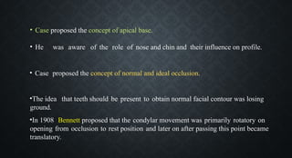 • Case proposed the concept of apical base.
• He was aware of the role of nose and chin and their influence on profile.
• Case proposed the concept of normal and ideal occlusion.
•The idea that teeth should be present to obtain normal facial contour was losing
ground.
•In 1908 Bennett proposed that the condylar movement was primarily rotatory on
opening from occlusion to rest position and later on after passing this point became
translatory.
 
