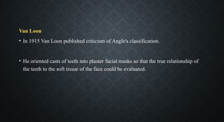 Van Loon
• In 1915 Van Loon published criticism of Angle's classification.
• He oriented casts of teeth into plaster facial masks so that the true relationship of
the teeth to the soft tissue of the face could be evaluated.
 