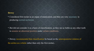 Dewey
• Considered first molar as an organ of mastication, and they are very necessary in
producing normal occlusion
• But did not consider it as a basis of classification, as they are as liable as any other teeth
to assume an abnormal position under certain conditions.
• Dewey recommended that classification be based on the anteroposterior relation of
the arches as a whole rather than only the first molars.
 