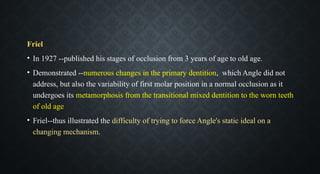 Friel
• In 1927 --published his stages of occlusion from 3 years of age to old age.
• Demonstrated --numerous changes in the primary dentition, which Angle did not
address, but also the variability of first molar position in a normal occlusion as it
undergoes its metamorphosis from the transitional mixed dentition to the worn teeth
of old age
• Friel--thus illustrated the difficulty of trying to force Angle's static ideal on a
changing mechanism.
 