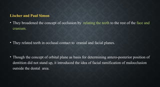 Lischer and Paul Simon
• They broadened the concept of occlusion by relating the teeth to the rest of the face and
cranium.
• They related teeth in occlusal contact to cranial and facial planes.
• Though the concept of orbital plane as basis for determining antero-posterior position of
dentition did not stand up, it introduced the idea of facial ramification of malocclusion
outside the dental area.
 