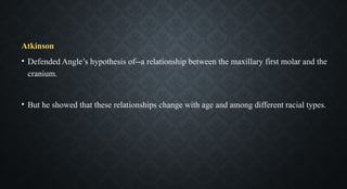 Atkinson
• Defended Angle’s hypothesis of--a relationship between the maxillary first molar and the
cranium.
• But he showed that these relationships change with age and among different racial types.
 