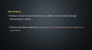 Milo Hellman
• Hellman showed the racial variation in so called normal occlusion through
anthropological studies.
• Hellman and others studied the prognathism of the human dentition in relation to a
cranial base
 