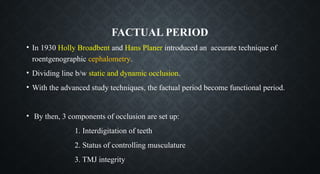 FACTUAL PERIOD
• In 1930 Holly Broadbent and Hans Planer introduced an accurate technique of
roentgenographic cephalometry.
• Dividing line b/w static and dynamic occlusion.
• With the advanced study techniques, the factual period become functional period.
• By then, 3 components of occlusion are set up:
1. Interdigitation of teeth
2. Status of controlling musculature
3. TMJ integrity
 
