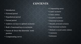 CONTENTS
• Introduction
• Fictional period
• Hypothetical period
• Factual period
• Andrews six keys to optimal occlusion
• Roth’s Functional keys to occlusion
• Factors & forces that determine tooth
position
• Compensating curves
• Compensating curves
• Centric occlusion
• Centric relation
• Eccentric occlusion
• Functional occlusion
• Mutually protected occlusion
• Non-functional occlusion
• Methods to record centric relation
• Conclusion
• References
 