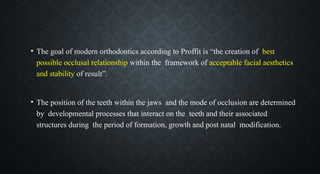 • The goal of modern orthodontics according to Proffit is “the creation of best
possible occlusal relationship within the framework of acceptable facial aesthetics
and stability of result”.
• The position of the teeth within the jaws and the mode of occlusion are determined
by developmental processes that interact on the teeth and their associated
structures during the period of formation, growth and post natal modification.
 