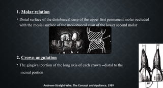 1. Molar relation
• Distal surface of the distobuccal cusp of the upper first permanent molar occluded
with the mesial surface of the mesiobuccal cusp of the lower second molar
2. Crown angulation
• The gingival portion of the long axis of each crown --distal to the
incisal portion
Andrews-Straight-Wire, The Concept and Appliance, 1989
 