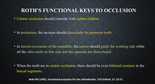 ROTH’S FUNCTIONAL KEYS TO OCCLUSION
• Centric occlusion should coincide with centric relation
• In protrusion, the incisors should disocclude the posterior teeth
• In lateral excursions of the mandible, the canine should guide the working side while
all the other teeth on that side and the opposite are disoccluded
• When the teeth are in centric occlusion, there should be even bilateral contacts in the
buccal segments.
Roth RH (1981). Functional occlusion for the orthodontist. J Cli Orthod, 15: 32-51
 