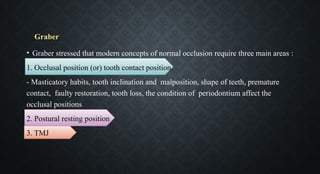• Graber stressed that modern concepts of normal occlusion require three main areas :
1. Occlusal position (or) tooth contact position
- Masticatory habits, tooth inclination and malposition, shape of teeth, premature
contact, faulty restoration, tooth loss, the condition of periodontium affect the
occlusal positions
2. Postural resting position
3. TMJ
Graber
 
