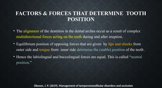 FACTORS & FORCES THAT DETERMINE TOOTH
POSITION
• The alignment of the dentition in the dental arches occur as a result of complex
multidirectional forces acting on the teeth during and after eruption.
• Equilibrium position of opposing forces that are given by lips and cheeks from
outer side and tongue from inner side determine the (stable) position of the teeth .
• Hence the labiolingual and buccolingual forces are equal. This is called “neutral
position.”
Okeson, J. P. (2019). Management of temporomandibular disorders and occlusion
 