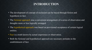 INTRODUCTION
• The development of concept of occlusion can be traced through fiction and
hypothesis to fact.
• The fictional approach was a convenient arrangement of a series of observation and
thoughts more or less logically arranged.
• The hypothetical approach was based on provisional acceptance of certain logical
entities.
• Fact is a truth known by actual experience or observation.
• Both the fictional and hypothetical approach are necessary preludes to the
establishment of fact.
 