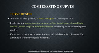 CURVE OF SPEE
• The curve of spee given by F. Graf Von Spee in Germany in 1890
• It refers to the antero-posterior curvature of the incisal edges of mandibular
incisors , buccal cusps of bicuspid and molar continuing as an arch through the
condyle.
• If the curve is extended, it would form a circle of about 4 inch diameter. This
curvature is within the sagittal plane only.
Marshall SD-Development of the curve of spee; AJODO,2008
COMPENSATING CURVES
 