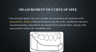 MEASUREMENT OF CURVE OF SPEE
• The maximum depth of the curve of Spee was measured as the maximum of the
perpendicular distances between the buccal cusp tips of the mandibular teeth and a
measurement plane described by the central incisors and the distal cusp tip of the
most posterior tooth in the mandibular arch.
 