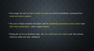 • On average, the curve of Spee initially develops as a result of mandibular permanent first
molar and incisor eruption.
• The curve of Spee maintains this depth until the mandibular permanent second molars erupt
above the occlusal plane, when it again deepens.
• During the adolescent dentition stage, the curve depth decreases slightly and then remains
relatively stable into early adulthood.
 